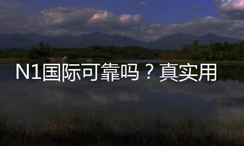 N1国际可靠吗？真实用户评价与安全性、提款实测全解析