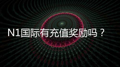 N1国际有充值奖励吗？最新充值优惠、领取条件与注意事项全面解析