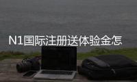 N1国际注册送体验金怎么领？新手领取教程与使用规则