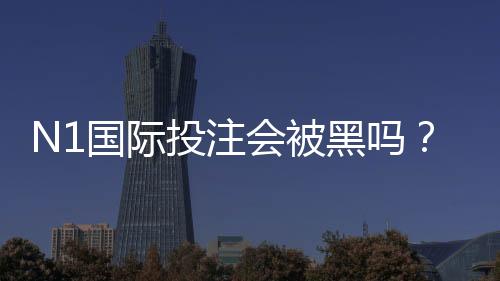 N1国际投注会被黑吗？真相解析、常见风险识别与7步安全防护指南