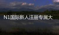 N1国际新人注册专属大礼包如何领取？新手注册流程、优惠内容与使用攻略