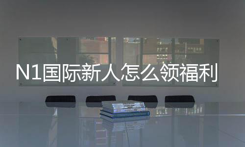 N1国际新人怎么领福利？最新注册、验证与领取全流程攻略