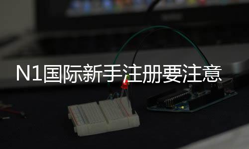 N1国际新手注册要注意什么？完整流程、身份验证与安全防骗指南