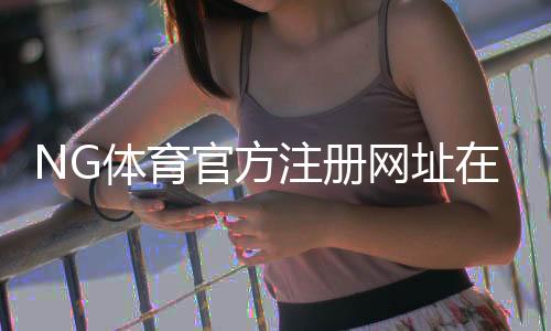 NG体育官方注册网址在哪里？官方入口、快速注册步骤与安全注意事项