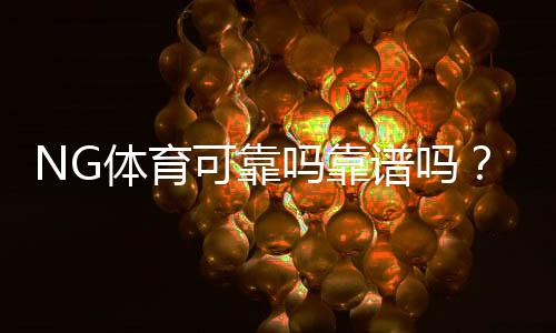 NG体育可靠吗靠谱吗？真实评测与用户口碑全方位解析