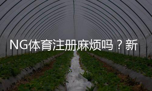 NG体育注册麻烦吗？新手快速注册流程与常见问题全解