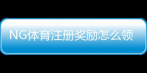 NG体育注册奖励怎么领取？新手必看领取攻略、规则与常见问题解析