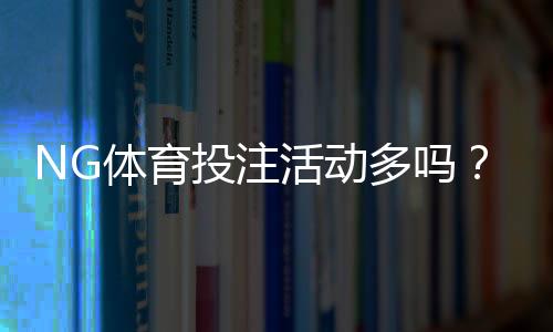 NG体育投注活动多吗？优惠类型、频率与参与攻略一次看懂