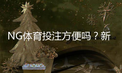 NG体育投注方便吗？新手注册、充值、提款与安全性全方位解析