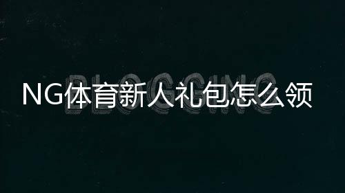 NG体育新人礼包怎么领取？新手领取步骤与使用规则详解
