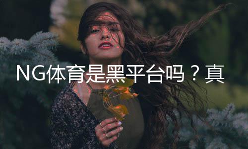 NG体育是黑平台吗？真相调查、用户反馈与防骗攻略