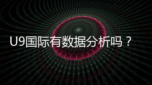 U9国际有数据分析吗？数据来源、准确性与实战应用全面解析