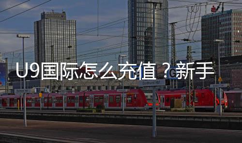 U9国际怎么充值？新手充值全流程、支付方式与安全注意事项