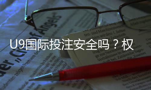 U9国际投注安全吗？权威安全评估与新手防骗指南
