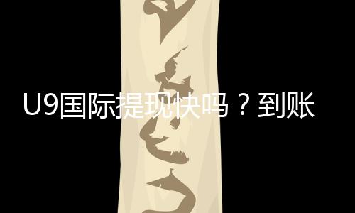 U9国际提现快吗？到账速度、手续费、延迟原因与加速技巧详解