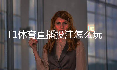T1体育直播投注怎么玩？新手入门、实时下注规则与实战投注技巧