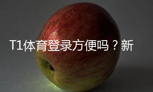 T1体育登录方便吗？新手快速登录教程与常见问题解答