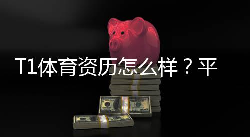 T1体育资历怎么样？平台背景、资质与用户口碑全面解析