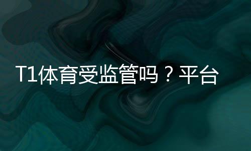 T1体育受监管吗？平台合法性、安全性与辨别方法全面解析