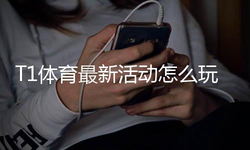 T1体育最新活动怎么玩？优惠规则、参与步骤与领取技巧快速上手
