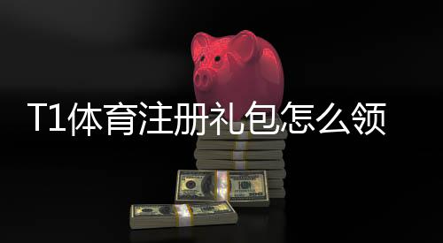 T1体育注册礼包怎么领取？新手领取教程、优惠内容与使用规则全解析
