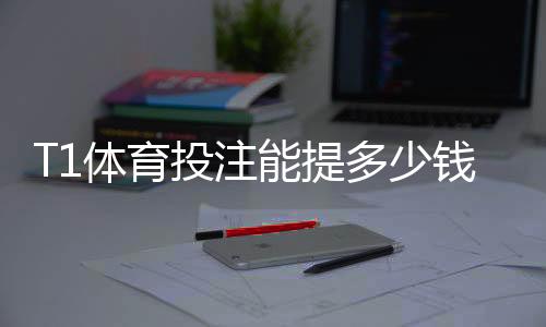 T1体育投注能提多少钱？提现额度、限制与到账时间全解析
