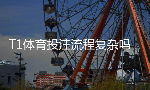 T1体育投注流程复杂吗？新手一看就懂的分步操作与注意事项