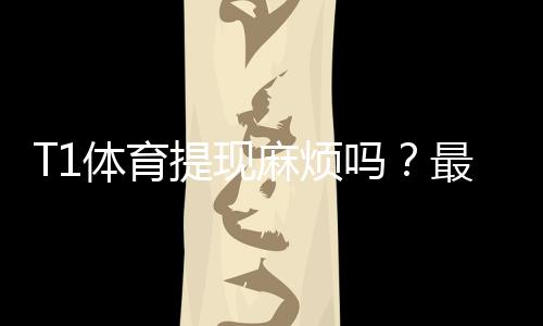 T1体育提现麻烦吗?最新提现流程、到账时间、手续费与常见问题全解析