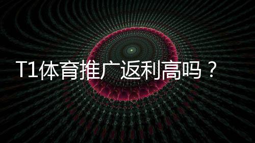 T1体育推广返利高吗？佣金比例、结算方式与提升技巧全解析