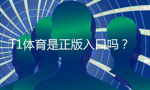 T1体育是正版入口吗？真伪辨别、正规入口确认与安全使用指南