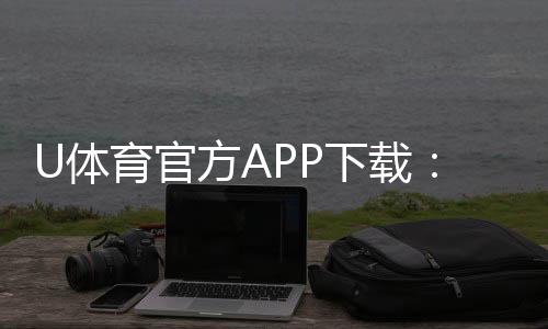 U体育官方APP下载：畅享顶级体育赛事投注与电子游艺体验