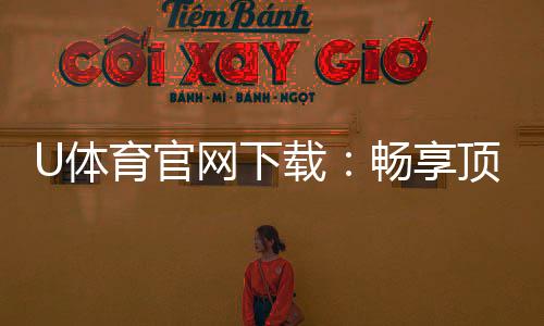U体育官网下载：畅享顶级体育赛事投注与电子游艺体验