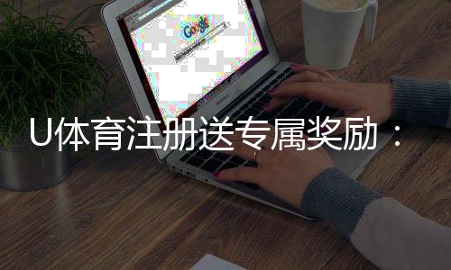 U体育注册送专属奖励：新用户首存礼包限时领取中