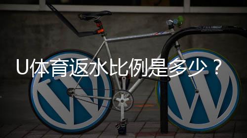 U体育返水比例是多少？一文详解高返水福利与领取攻略