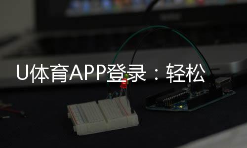 U体育APP登录：轻松畅玩体育赛事与电子游艺的必备平台