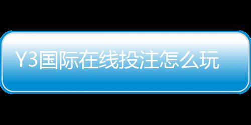 Y3国际在线投注怎么玩？新手注册、充值、玩法与安全全面攻略