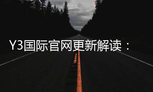 Y3国际官网更新解读：新版功能、登录入口与常见问题一文看懂