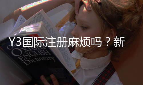 Y3国际注册麻烦吗？新手快速完成注册的详细步骤与常见问题解答