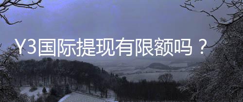 Y3国际提现有限额吗？最新提现限额、手续费与快速到账全解析