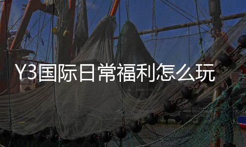 Y3国际日常福利怎么玩？领取攻略、规则与常见问题全解析