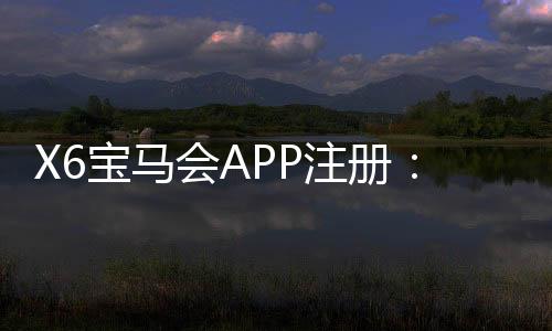 X6宝马会APP注册：轻松三步完成下载与首存礼金领取