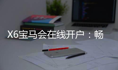 X6宝马会在线开户：畅享豪华电游体验与开户礼遇