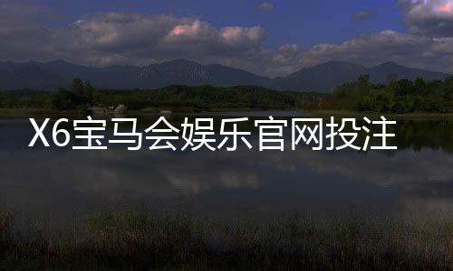 X6宝马会娱乐官网投注中心：畅享豪华电游与真人棋牌的双重盛宴
