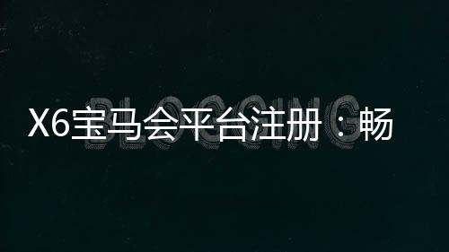 X6宝马会平台注册：畅享豪华游戏体验与尊贵会员福利