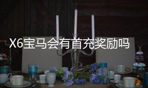 X6宝马会有首充奖励吗？揭秘新会员专属福利与充值攻略