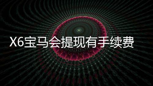 X6宝马会提现有手续费吗？详解平台提现规则与费用标准