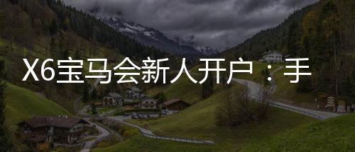 X6宝马会新人开户：手把手教你快速注册领豪礼