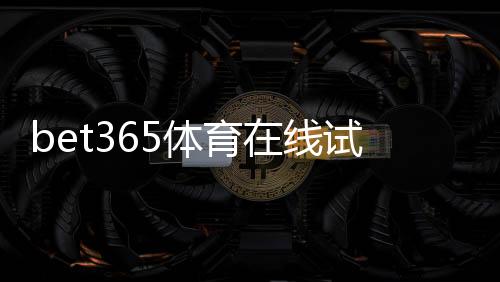 bet365体育在线试玩怎么玩？新手注册、试玩步骤与注意事项全面指南