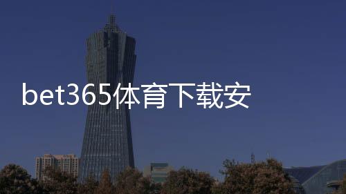 bet365体育下载安全吗?官方认证、安全风险评估与安装防骗全攻略