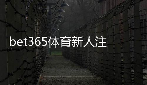 bet365体育新人注册专属奖励领取攻略：注册步骤、优惠规则与注意事项（2026最新）